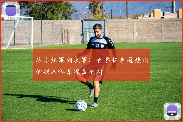 从小组赛到决赛：世界杯夺冠热门的战术体系深度剖析
