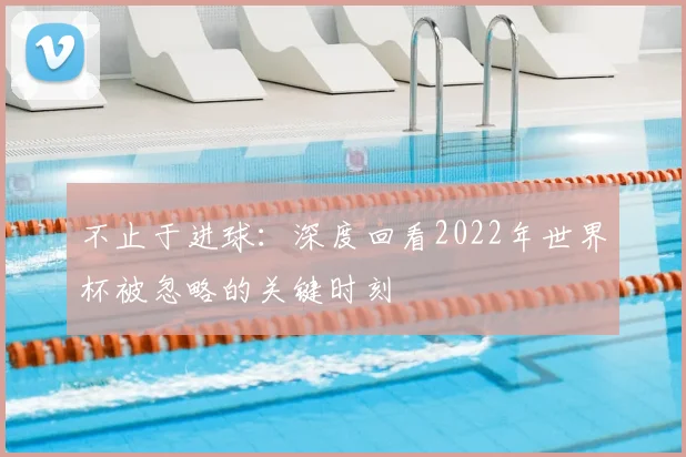 不止于进球：深度回看2022年世界杯被忽略的关键时刻