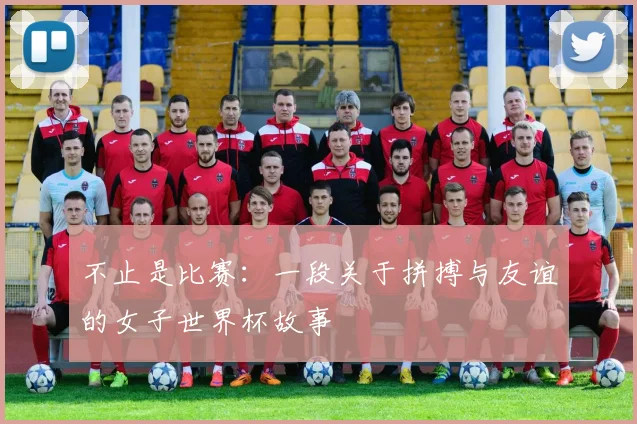 不止是比赛：一段关于拼搏与友谊的女子世界杯故事