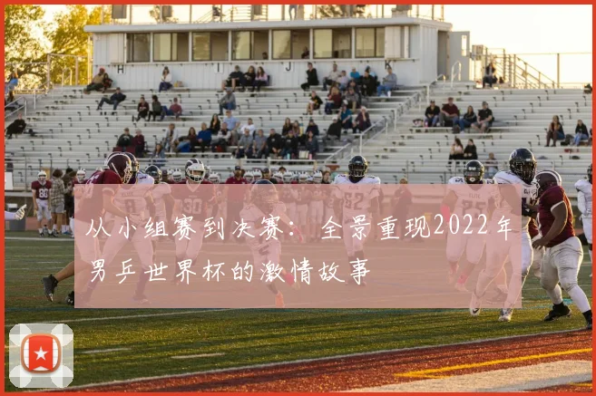 从小组赛到决赛：全景重现2022年男乒世界杯的激情故事