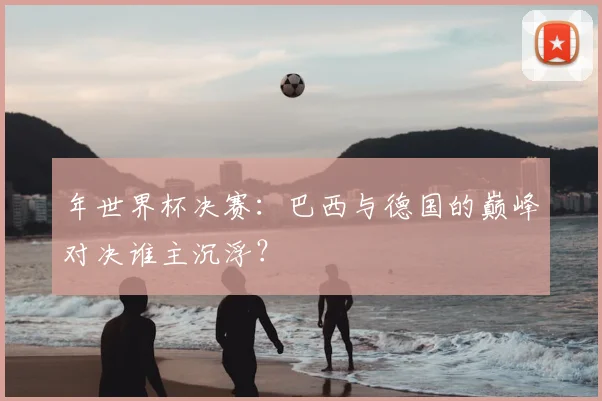 年世界杯决赛:巴西与德国的巅峰对决谁主沉浮?