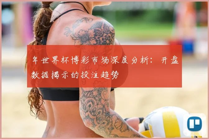 年世界杯博彩市场深度分析：开盘数据揭示的投注趋势