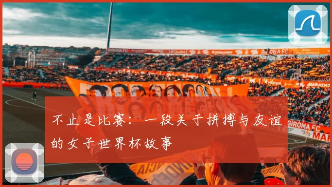 不止是比赛：一段关于拼搏与友谊的女子世界杯故事