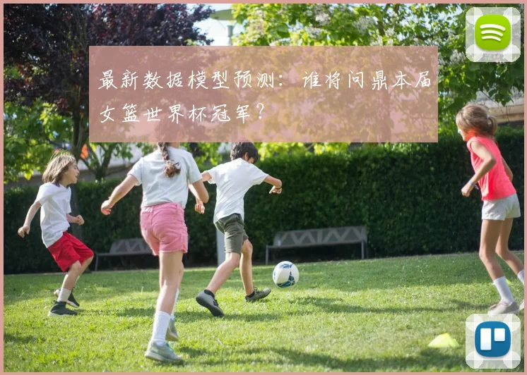 最新数据模型预测：谁将问鼎本届女篮世界杯冠军？