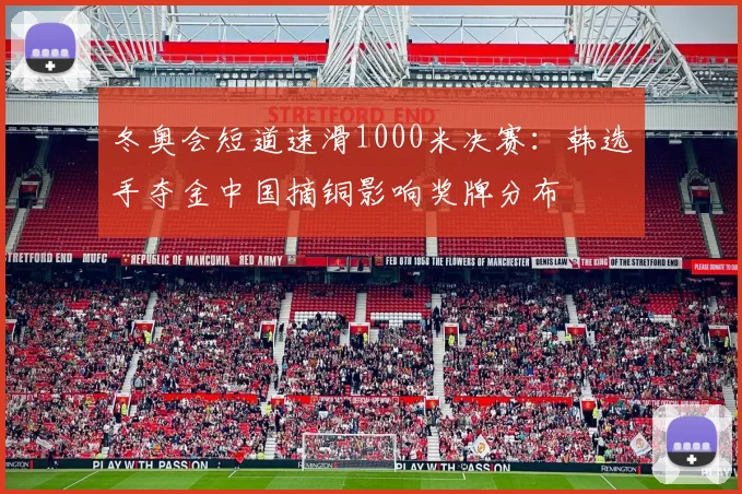 冬奥会短道速滑1000米决赛：韩选手夺金中国摘铜影响奖牌分布