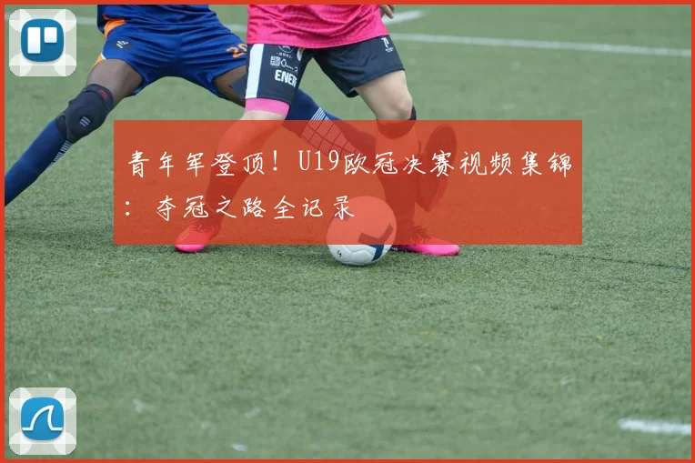 青年军登顶！U19欧冠决赛视频集锦：夺冠之路全记录