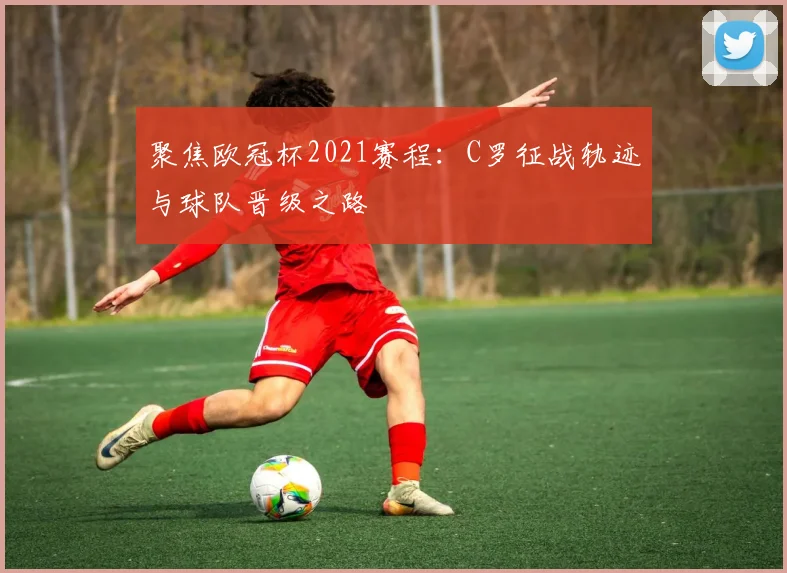 聚焦欧冠杯2021赛程：C罗征战轨迹与球队晋级之路