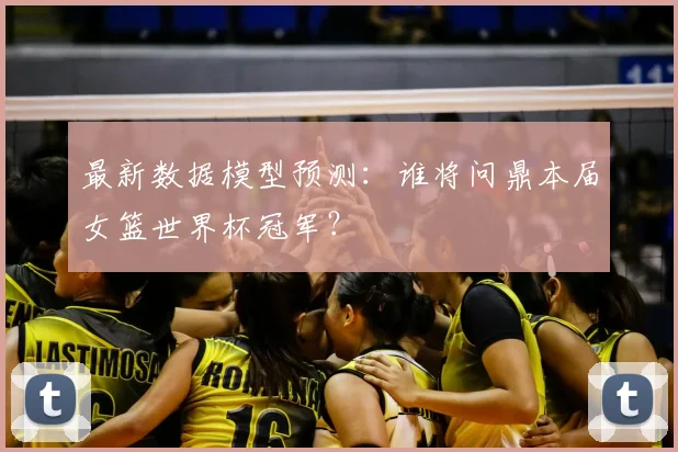 最新数据模型预测：谁将问鼎本届女篮世界杯冠军？