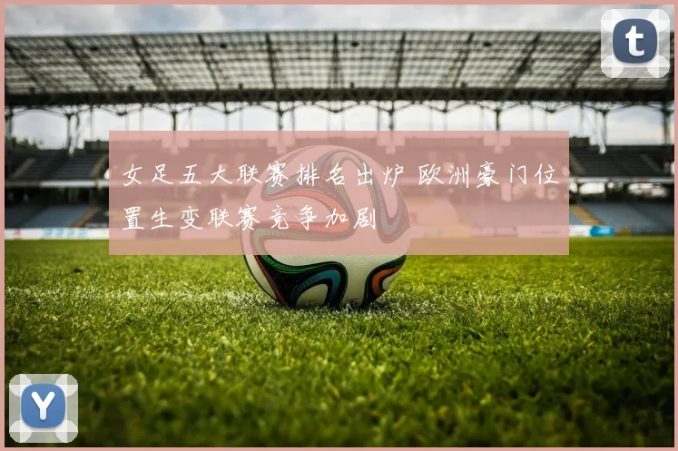 女足五大联赛排名出炉 欧洲豪门位置生变联赛竞争加剧