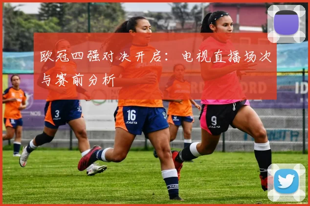 欧冠四强对决开启：电视直播场次与赛前分析