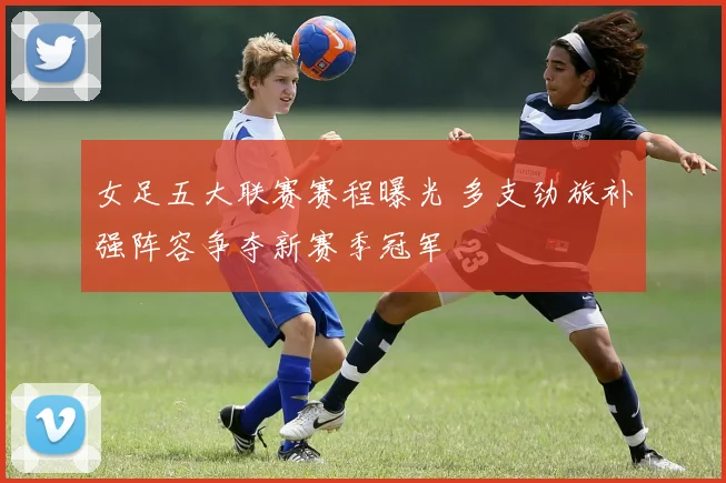 女足五大联赛赛程曝光 多支劲旅补强阵容争夺新赛季冠军