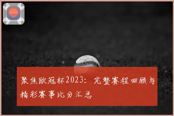 聚焦欧冠杯2023：完整赛程回顾与精彩赛事比分汇总
