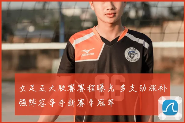 女足五大联赛赛程曝光 多支劲旅补强阵容争夺新赛季冠军