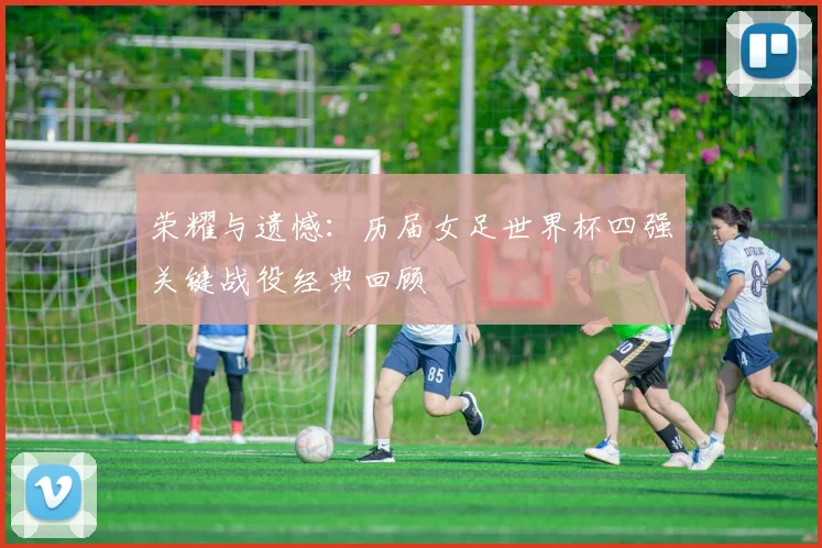 荣耀与遗憾：历届女足世界杯四强关键战役经典回顾