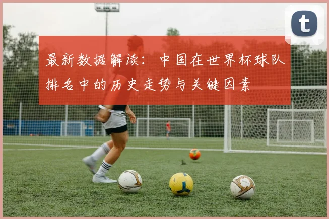 最新数据解读：中国在世界杯球队排名中的历史走势与关键因素