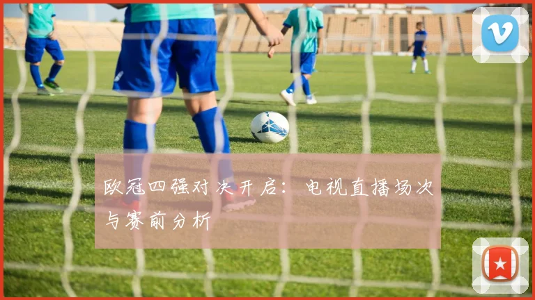 欧冠四强对决开启：电视直播场次与赛前分析